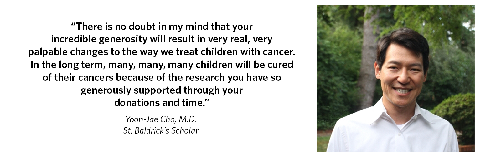 'There is no doubt in my mind that your incredible generosity will result in very real, very palpable changes to the way we treat children with cancer. In the long term many, many, many children will be cured of their cancers because of the research you have so generously supported through your donations and time.' Yoon-Jae Cho, M.D., St. Baldrick's Scholar