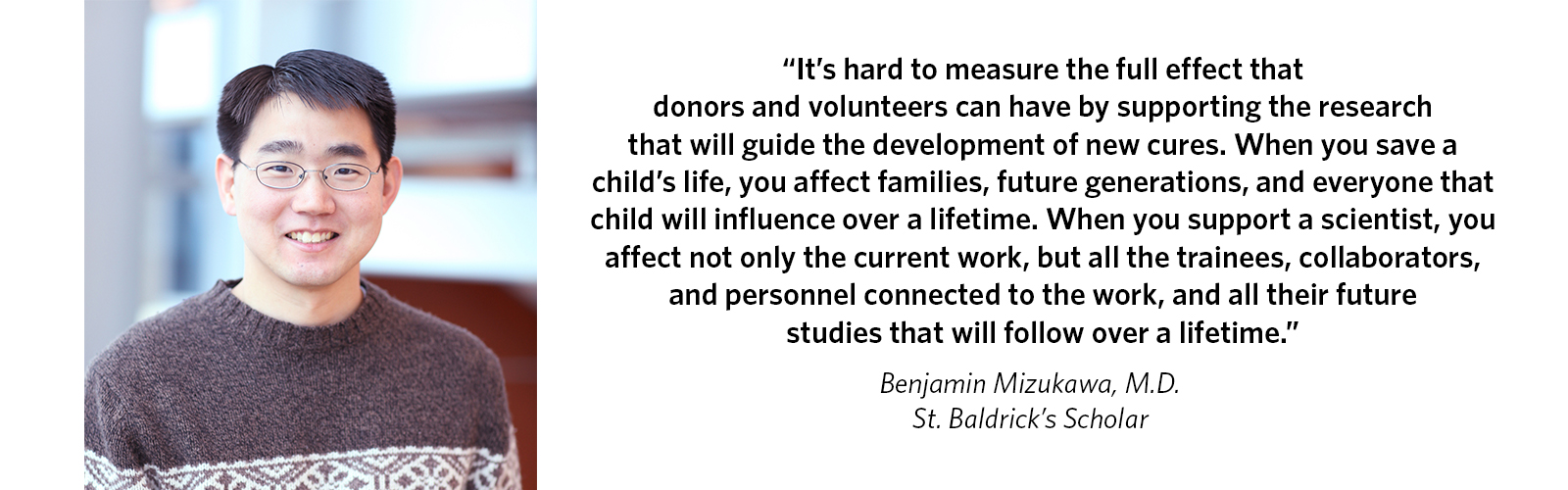'It’s hard to measure the full effect that donors and volunteers can have by supporting the research that will guide the development of new cures. When you save a child’s life, you affect families, future generations, and everyone that child will influence over a lifetime. When you support a scientist, you affect not only the current work, but all the trainees, collaborators, and personnel connected to the work, and all their future studies that will follow over a lifetime.' Benjamin Mizukawa, M.D., St. Baldrick's Scholar